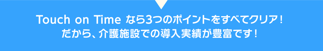 タッチオンタイムなら3つのポイントをすべてクリア！
だから、介護施設での導入実績が豊富です！