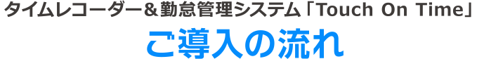 タイムレコーダー＆勤怠管理システム「タッチオンタイム」
ご導入の流れ