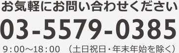 お気軽にお問い合わせください 03-5579-0385 9：00?18：00 （土日祝日・年末年始を除く）
