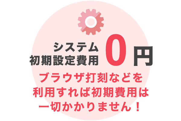 システム初期設定費用0円 ブラウザ打刻などを 利用すれば初期費用は 一切かかりません！